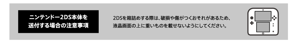 ニンテンドー2DS本体を送付する場合の注意事項 2DSを箱詰めする際は、破損や傷がつくおそれがあるため、液晶画面の上に重いものを載せないようにしてください。